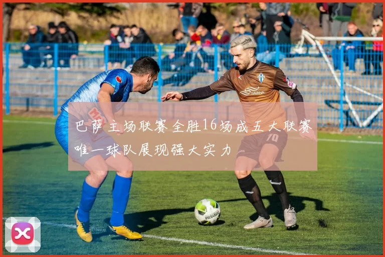 巴萨主场联赛全胜16场成五大联赛唯一球队展现强大实力