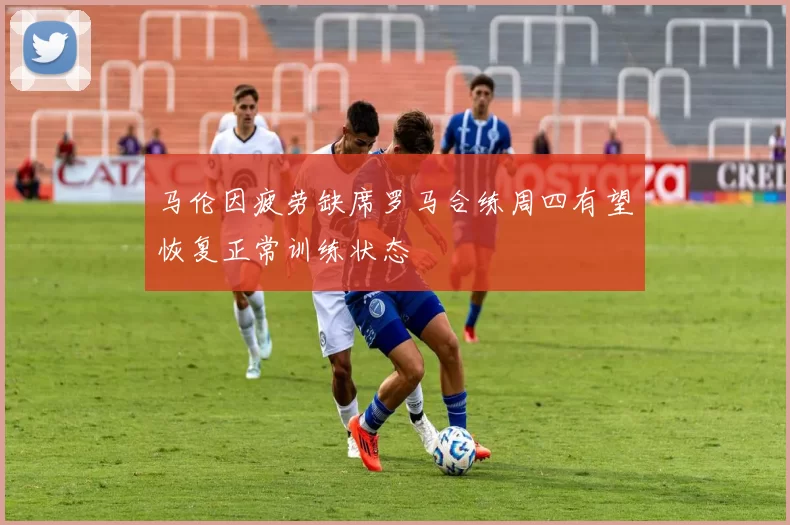 马伦因疲劳缺席罗马合练周四有望恢复正常训练状态