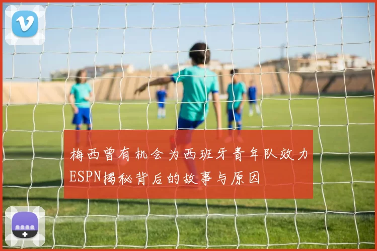 梅西曾有机会为西班牙青年队效力ESPN揭秘背后的故事与原因