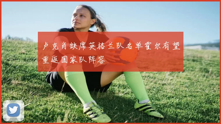 卢克肖缺席英格兰队名单霍尔有望重返国家队阵容