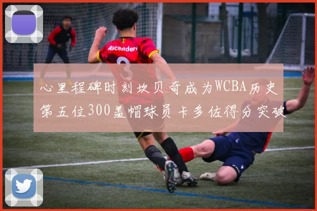 心里程碑时刻坎贝奇成为WCBA历史第五位300盖帽球员卡多佐得分突破1000大关