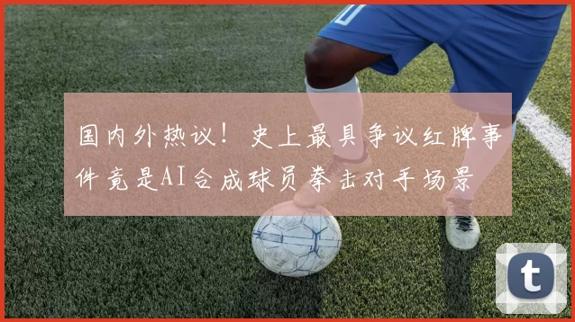 国内外热议！史上最具争议红牌事件竟是AI合成球员拳击对手场景