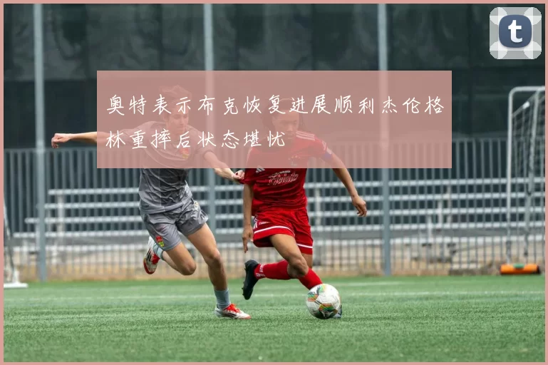 奥特表示布克恢复进展顺利杰伦格林重摔后状态堪忧