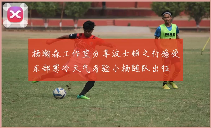 杨瀚森工作室分享波士顿之行感受东部寒冷天气考验小杨随队出征