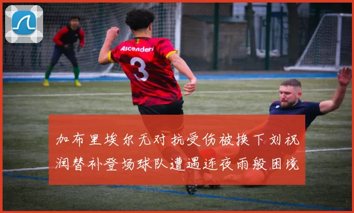 加布里埃尔无对抗受伤被换下刘祝润替补登场球队遭遇连夜雨般困境