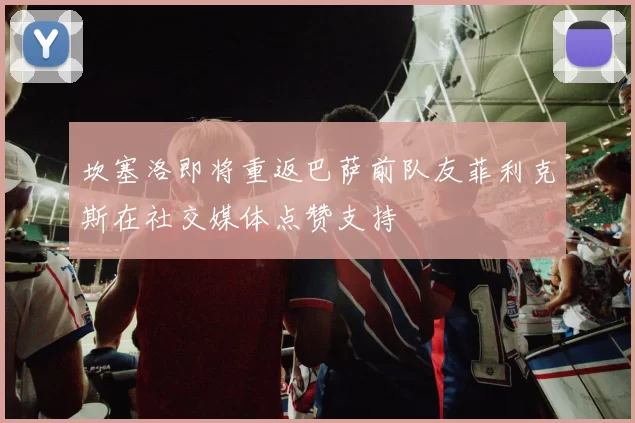 坎塞洛即将重返巴萨前队友菲利克斯在社交媒体点赞支持