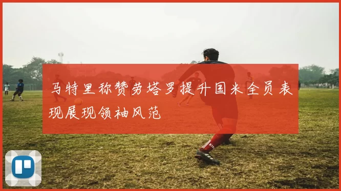 马特里称赞劳塔罗提升国米全员表现展现领袖风范