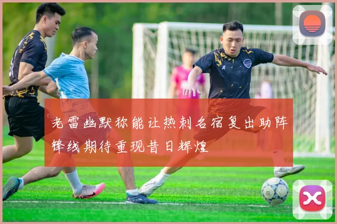 老雷幽默称能让热刺名宿复出助阵锋线期待重现昔日辉煌