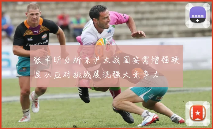 张辛昕分析京沪大战国安需增强硬度以应对挑战展现强大竞争力