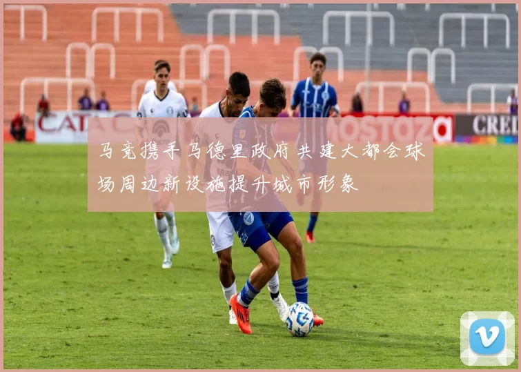 马竞携手马德里政府共建大都会球场周边新设施提升城市形象