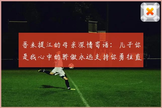 吾米提江的母亲深情寄语：儿子你是我心中的骄傲永远支持你勇往直前！