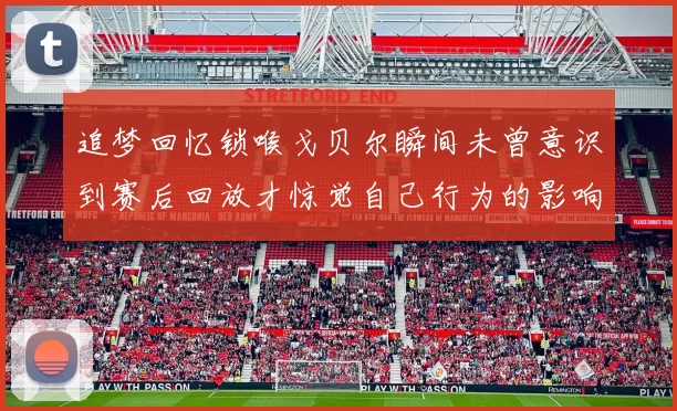 追梦回忆锁喉戈贝尔瞬间未曾意识到赛后回放才惊觉自己行为的影响