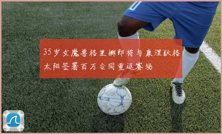 35岁女魔兽格里娜即将与康涅狄格太阳签署百万合同重返赛场