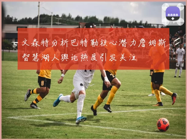文森特分析巴特勒核心潜力詹姆斯智慧湖人舆论热度引发关注