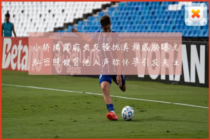 小桥揭露前女友骚扰真相威胁曝光私密照假冒他人声称怀孕引发关注