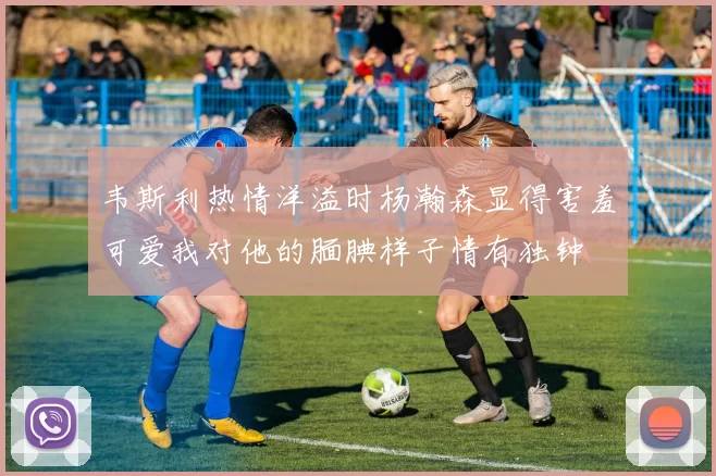 韦斯利热情洋溢时杨瀚森显得害羞可爱我对他的腼腆样子情有独钟