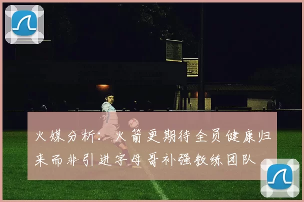 火媒分析：火箭更期待全员健康归来而非引进字母哥补强教练团队